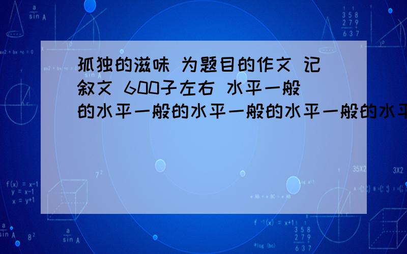 孤独的滋味 为题目的作文 记叙文 600子左右 水平一般的水平一般的水平一般的水平一般的水平一