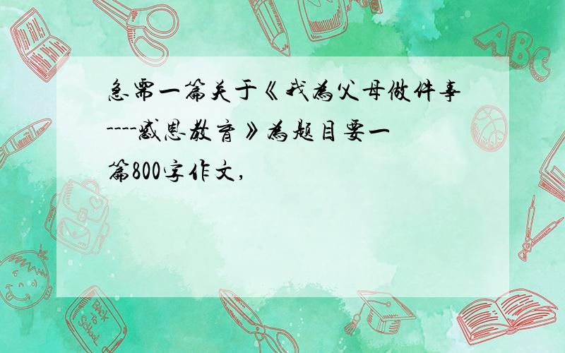 急需一篇关于《我为父母做件事----感恩教育》为题目要一篇800字作文,