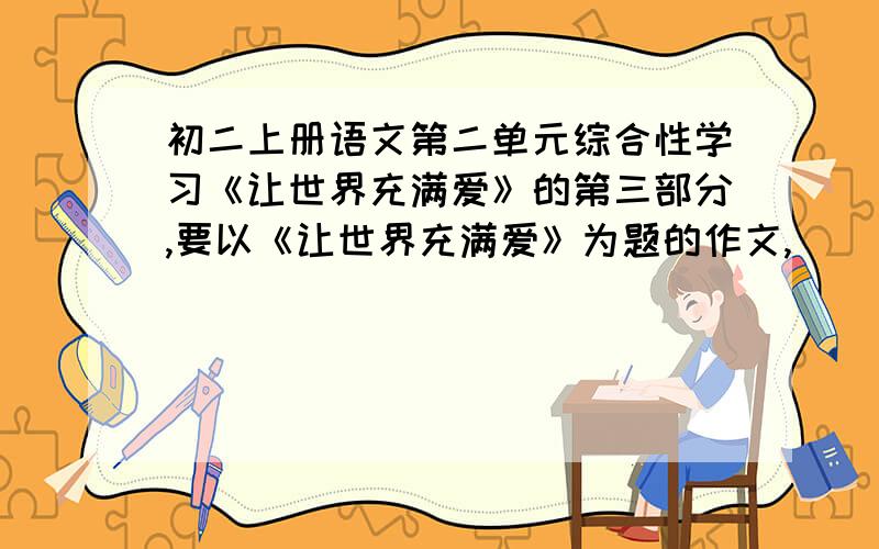 初二上册语文第二单元综合性学习《让世界充满爱》的第三部分,要以《让世界充满爱》为题的作文,