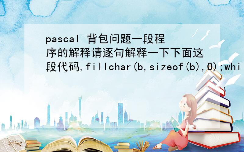 pascal 背包问题一段程序的解释请逐句解释一下下面这段代码,fillchar(b,sizeof(b),0);while b[0]=0 dobegin j:=n;while b[j]=1 do dec(j);b[j]:=1;for i:=j+1 to n dob[i]:=0;end；