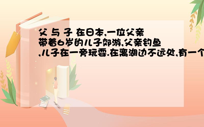 父 与 子 在日本,一位父亲带着6岁的儿子郊游,父亲钓鱼,儿子在一旁玩耍.在离湖边不远处,有一个很深的1．简要概括本文的主要内容：（2分）2．读文章,联系上下文理解下列的词语.选择其中