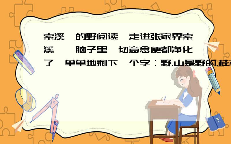 索溪峪的野阅读一走进张家界索溪峪,脑子里一切意念便都净化了,单单地剩下一个字：野.山是野的.桂林太秀了,庐山太俊了,泰山太尊了,黄山太贵了――它们都已经“家”化了.人工的雕琢,赋