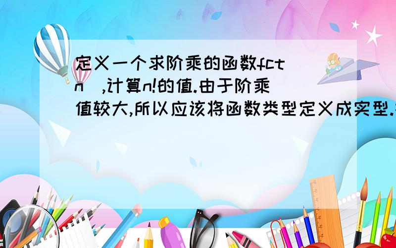 定义一个求阶乘的函数fct(n),计算n!的值.由于阶乘值较大,所以应该将函数类型定义成实型.在主函数中输入n,计算1!+2!+3!.的值输出.要求调用fact函数计算阶乘的值n!.