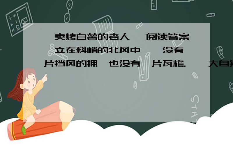 《卖烤白薯的老人》 阅读答案伫立在料峭的北风中——没有一片挡风的拥,也没有一片瓦檐.    大自然的风霜,在他的脸上,犁满了深深的沟；两只手,被炭火熏成橡树皮的颜色；粗长白眉的眼睛