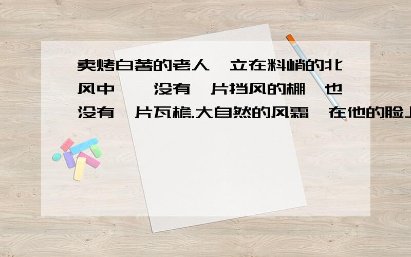 卖烤白薯的老人伫立在料峭的北风中——没有一片挡风的棚,也没有一片瓦檐.大自然的风霜,在他的脸上,犁满了深深的沟；两只手,被炭火熏成橡树皮的颜色；粗长白眉的眼睛里,流动着朦胧的