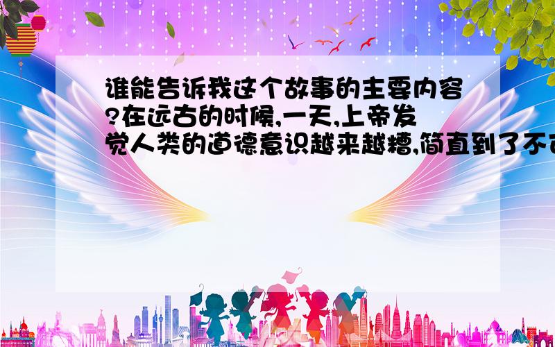 谁能告诉我这个故事的主要内容?在远古的时候,一天,上帝发觉人类的道德意识越来越糟,简直到了不可救药的地步,十分生气于是决定用洪水把人类全部吞没.但到四面八方仔细查访,最后了解到