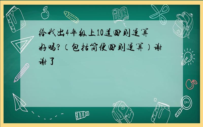 给我出4年级上10道四则运算好吗?（包括简便四则运算）谢谢了