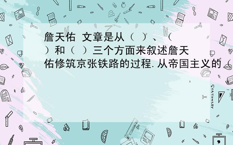 詹天佑 文章是从（ ）、（ ）和（ ）三个方面来叙述詹天佑修筑京张铁路的过程.从帝国主义的（ ）、（ ）、（ ）体会到他们对中国政府的藐视.在开凿隧道的时候,表现詹天佑了灵活的（