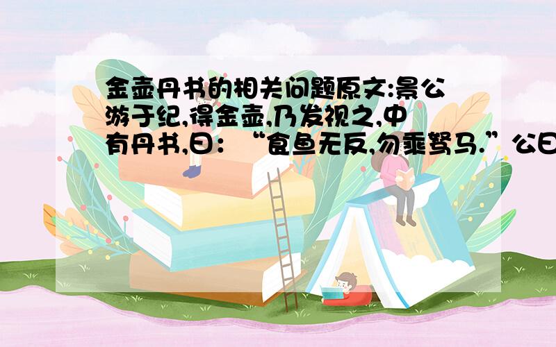 金壶丹书的相关问题原文:景公游于纪,得金壶,乃发视之,中有丹书,曰：“食鱼无反,勿乘驽马.”公曰：“善哉,如若言!食鱼无反,则恶其鳋也；勿乘驽马,恶其取道不远也.”晏子对曰：“不然.食