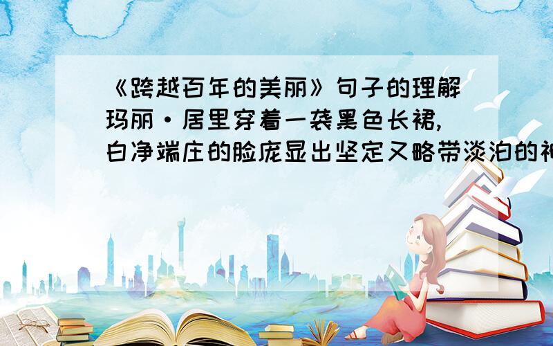 《跨越百年的美丽》句子的理解玛丽·居里穿着一袭黑色长裙,白净端庄的脸庞显出坚定又略带淡泊的神情,而那双微微内陷的大眼睛,让你觉得能看透一切,看透未来.