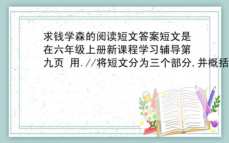 求钱学森的阅读短文答案短文是在六年级上册新课程学习辅导第九页 用.//将短文分为三个部分,并概括每个部分的主要内容