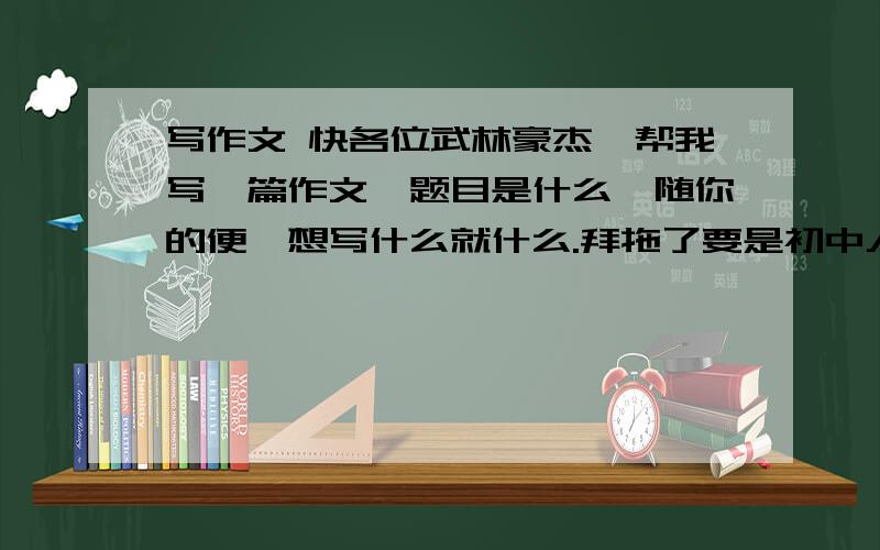 写作文 快各位武林豪杰,帮我写一篇作文,题目是什么,随你的便,想写什么就什么.拜拖了要是初中人写的