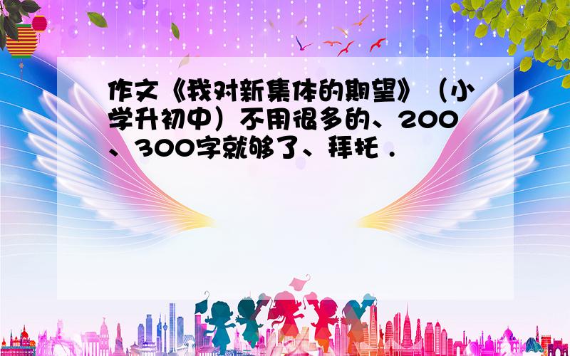 作文《我对新集体的期望》（小学升初中）不用很多的、200、300字就够了、拜托 .