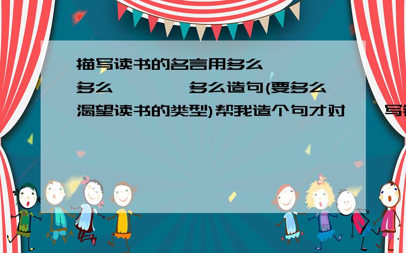 描写读书的名言用多么````多么````多么造句(要多么渴望读书的类型)帮我造个句才对``写错