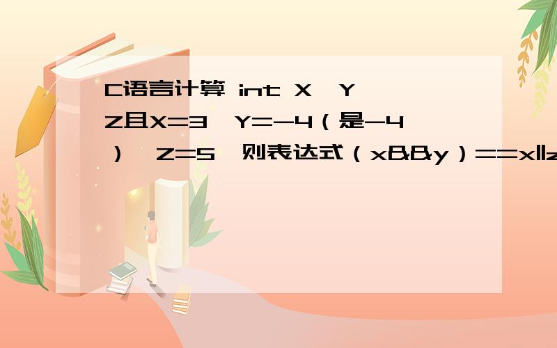 C语言计算 int X,Y,Z且X=3,Y=-4（是-4）,Z=5,则表达式（x&&y）==x||z)的值~int X,Y,Z且X=3,Y=-4（是-4）,Z=5,则表达式（x&&y）==x||z)的值为?-请别百度,百度上那个题,以这个不同.请求高手做做~