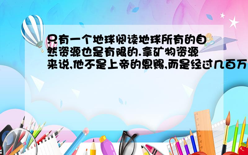 只有一个地球阅读地球所有的自然资源也是有限的.拿矿物资源来说,他不是上帝的恩赐,而是经过几百万年甚至几亿年的地质变化才形成的.地球是无私的,它向人类慷慨地提供矿产资源.但 是,