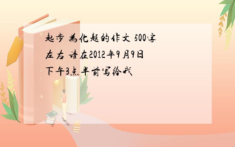 起步 为化题的作文 500字左右 请在2012年9月9日下午3点半前写给我