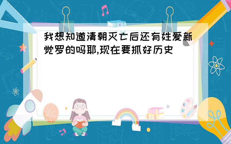 我想知道清朝灭亡后还有姓爱新觉罗的吗耶,现在要抓好历史