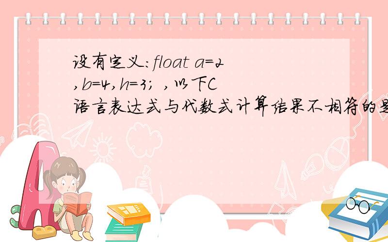 设有定义：float a=2,b=4,h=3; ,以下C语言表达式与代数式计算结果不相符的是______.（A）(a+b)*h/2 （B）(1/2)*(a+b)*h（C）(a+b)*h*1/2 （D）h/2*(a+b)