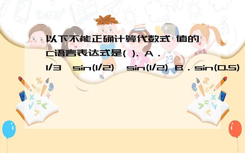 以下不能正确计算代数式 值的C语言表达式是( ). A．1/3*sin(1/2)*sin(1/2) B．sin(0.5)*sin(0.5)/3 C．p我知道A答案里面有1/2这样的表达式,计算结果为整型,数值为0,因为1和2都是整型,改成这个样子就对了