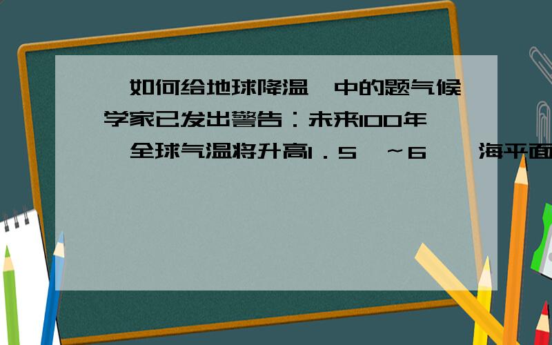 《如何给地球降温》中的题气候学家已发出警告：未来100年,全球气温将升高1．5℃～6℃,海平面将升高154．5厘米,沙漠将更干燥,气候将更加恶劣,厄尔尼诺现象更为严重,全球变暖将直接或间接