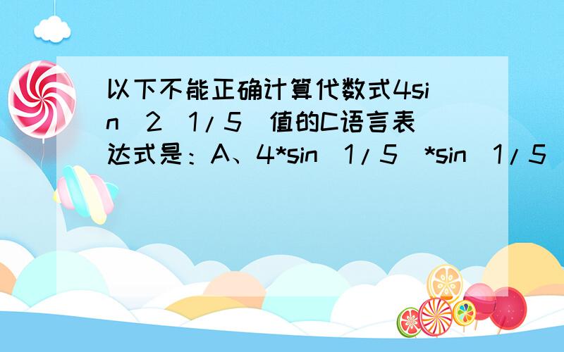 以下不能正确计算代数式4sin^2(1/5)值的C语言表达式是：A、4*sin(1/5)*sin(1/5) B、sin(0.2)*sin(0.2)*4C、pow(sin(0.2),2)*4 D、4*pow(sin(1.0/5),2)