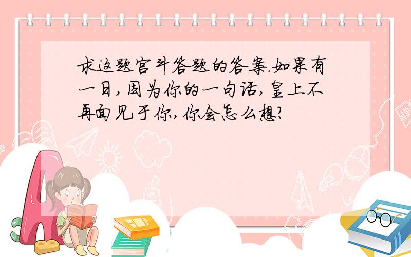 求这题宫斗答题的答案.如果有一日,因为你的一句话,皇上不再面见于你,你会怎么想?