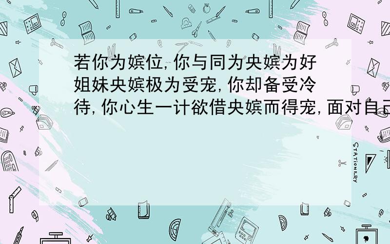 若你为嫔位,你与同为央嫔为好姐妹央嫔极为受宠,你却备受冷待,你心生一计欲借央嫔而得宠,面对自己的好姐妹和皇帝的宠爱,你该如何抉择,抉择后又该如何做?【用宫斗形式回答,不少于300字