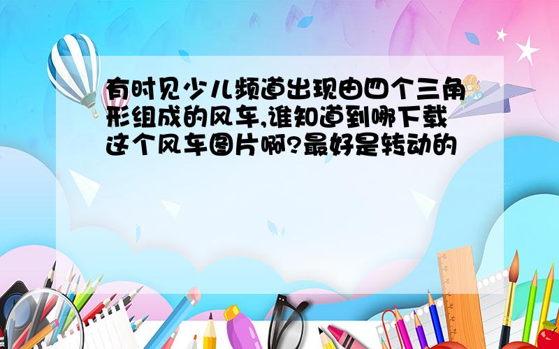 有时见少儿频道出现由四个三角形组成的风车,谁知道到哪下载这个风车图片啊?最好是转动的