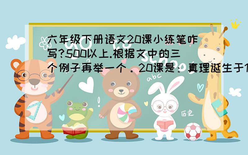 六年级下册语文20课小练笔咋写?500以上.根据文中的三个例子再举一个。20课是：真理诞生于100个问号之后。貌似是这。