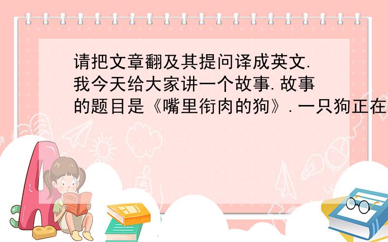 请把文章翻及其提问译成英文.我今天给大家讲一个故事.故事的题目是《嘴里衔肉的狗》.一只狗正在过河,嘴里衔着一块肉.它瞥见自己在水中的倒影,满以为那是另一条狗,嘴里衔着一块更大的