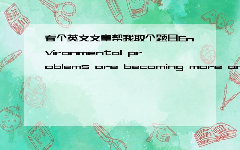 看个英文文章帮我取个题目Environmental problems are becoming more and more serious all over the world.With the development of industry and agriculture,cars make great noises and give off poisonous gas.Trees on the hills have been cut down,