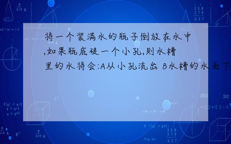 将一个装满水的瓶子倒放在水中,如果瓶底破一个小孔,则水槽里的水将会:A从小孔流出 B水槽的水面下降 C水既不流出也不下降 D水从瓶口全部流出.