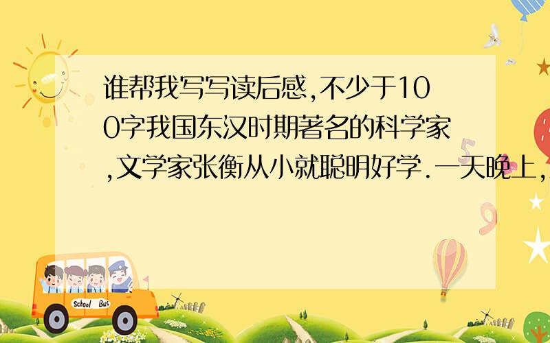 谁帮我写写读后感,不少于100字我国东汉时期著名的科学家,文学家张衡从小就聪明好学.一天晚上,满天的星星像明珠一样闪烁.校长横坐在院子里,靠着奶奶,对着夜空数星星.奶奶笑着说：“傻