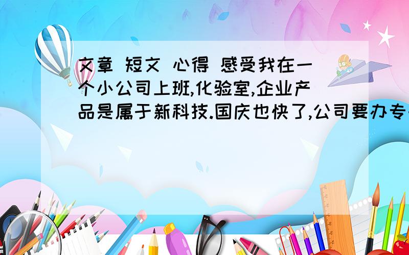 文章 短文 心得 感受我在一个小公司上班,化验室,企业产品是属于新科技.国庆也快了,公司要办专刊,要求我们员工都积极写稿件,时间很紧,要不也不来这找~字树不用很多,几百字就行.参考内容