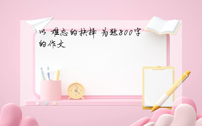 以 难忘的抉择 为题800字的作文