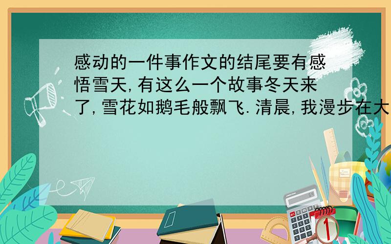 感动的一件事作文的结尾要有感悟雪天,有这么一个故事冬天来了,雪花如鹅毛般飘飞.清晨,我漫步在大街上,感觉到很冷.前天,市里下令：无论在哪一个角落里所张贴的种种广告单、宣传单等等