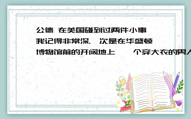 公德 在美国碰到过两件小事,我记得非常深.一次是在华盛顿博物馆前的开阔地上,一个穿大衣的男人猫腰在地拾废纸.当风吹起一块废纸时,他就像捉蝴蝶一样跟着跑,抓住后放进垃圾筒内,直到