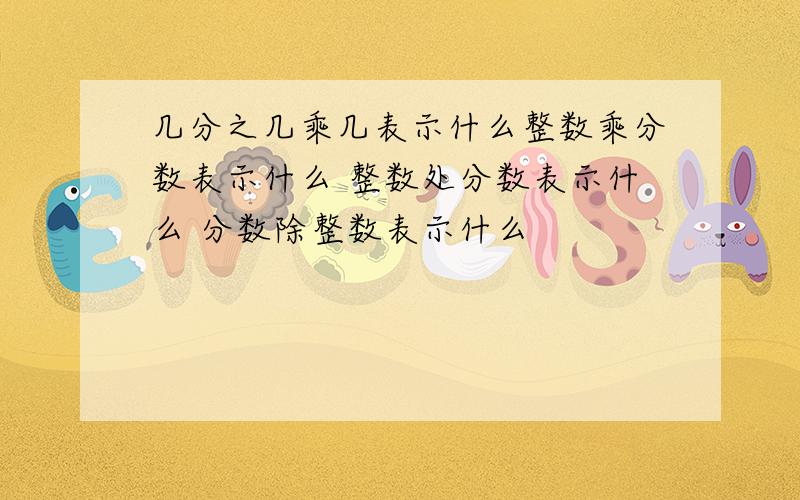 几分之几乘几表示什么整数乘分数表示什么 整数处分数表示什么 分数除整数表示什么