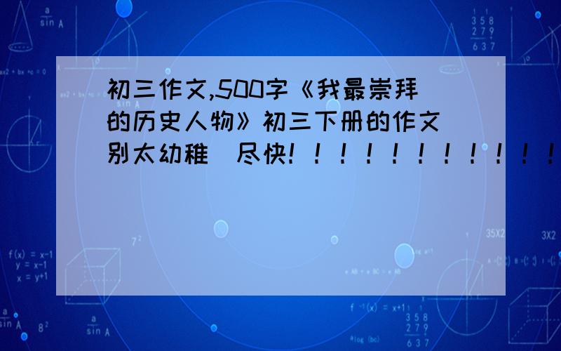 初三作文,500字《我最崇拜的历史人物》初三下册的作文 别太幼稚  尽快！！！！！！！！！！！！！！！！！！！！！！！！！！！！！！！！！！！！！！！！！！！！！！！！！！！！