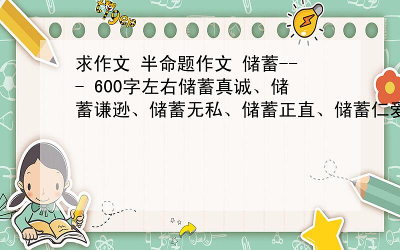 求作文 半命题作文 储蓄--- 600字左右储蓄真诚、储蓄谦逊、储蓄无私、储蓄正直、储蓄仁爱.有这几个题目选.要求记叙文.不要议论文.求帮助!