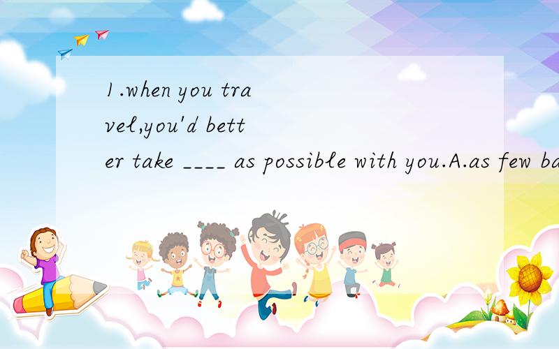 1.when you travel,you'd better take ____ as possible with you.A.as few baggages B.as little baggage2.when I said some students made the bed themselves,I ____ to you.A.didn't refer B.wasn't referring3.my back hurts,so I ____ on the floor lately.the be