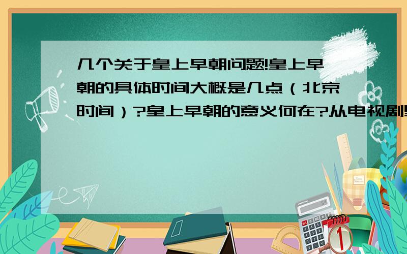 几个关于皇上早朝问题!皇上早朝的具体时间大概是几点（北京时间）?皇上早朝的意义何在?从电视剧里看出来皇上早朝上从来都解决不了什么问题,早朝往往是各个派别争吵的地方,真正能解