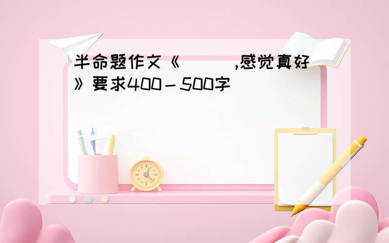 半命题作文《＿＿＿,感觉真好》要求400－500字