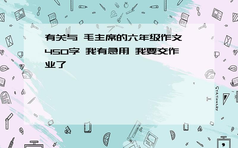 有关与 毛主席的六年级作文 450字 我有急用 我要交作业了