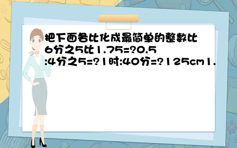 把下面各比化成最简单的整数比6分之5比1.75=?0.5:4分之5=?1时:40分=?125cm1.