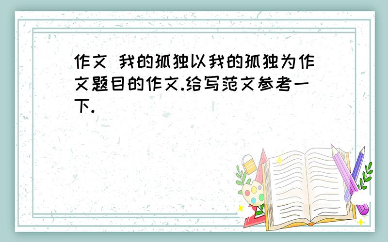 作文 我的孤独以我的孤独为作文题目的作文.给写范文参考一下.