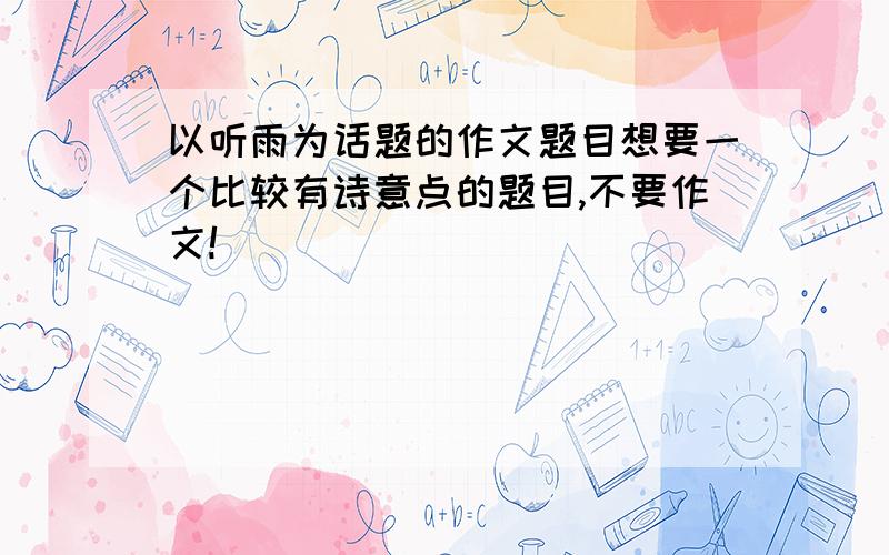 以听雨为话题的作文题目想要一个比较有诗意点的题目,不要作文!