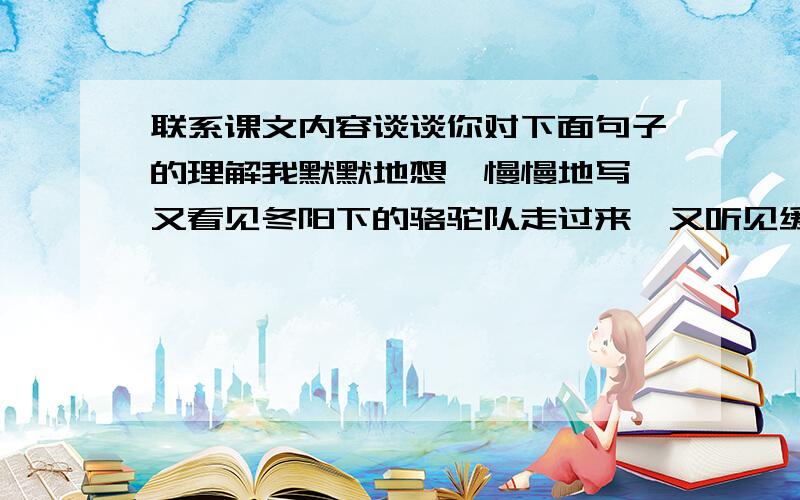 联系课文内容谈谈你对下面句子的理解我默默地想,慢慢地写,又看见冬阳下的骆驼队走过来,又听见缓缓悦耳的驼铃声.童年重临于我的心头.我明白了——世界上重大的发明与发现,有时还面临