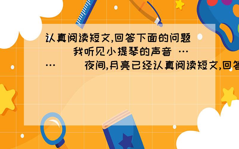 认真阅读短文,回答下面的问题　　 我听见小提琴的声音 …… 　　夜间,月亮已经认真阅读短文,回答下面的问题　　我听见小提琴的声音\x0d……　　夜间,月亮已经升得很高很高了.我看见这